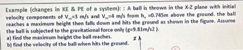 Example (changes in KE & PE of a system):: A ball is thrown in the X-Z plane with initial
velocity components of V=3 m/s and V-4 m/s from h, 0.745m above the ground. the ball
reaches a maximum height then falls down and hits the ground as shown in the figure. Assume
the ball is subjected to the gravitational force only (g=9.81m/s2).
a) find the maximum height the ball reaches.
ZA
b) find the velocity of the ball when hits the ground.