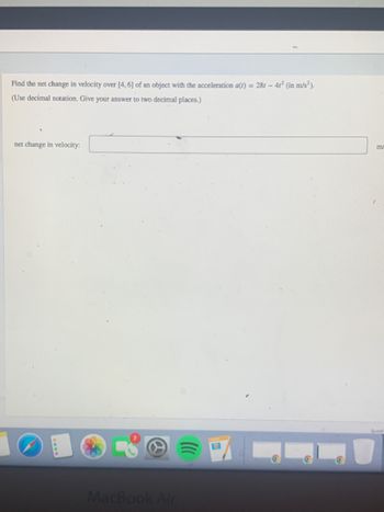 Find the net change in velocity over [4, 6] of an object with the acceleration a(t) = 28t - 41² (in m/s²).
(Use decimal notation. Give your answer to two decimal places.)
net change in velocity:
MacBook Air
m/
Questi