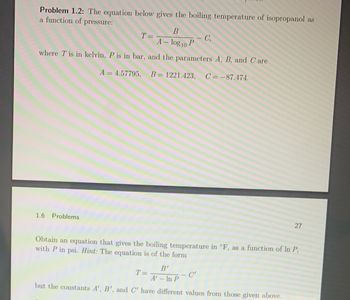 Problem 1.2: The equation below gives the boiling temperature of isopropanol as
a function of
pressure:
B
A - log10 P
where T is in kelvin, P is in bar, and the parameters A, B, and Care
A = 4.57795, B = 1221.423, C=-87.474.
1.6 Problems
T =
C₁
Obtain an equation that gives the boiling temperature in °F, as a function of In P,
with P in psi. Hint: The equation is of the form
B'
A' - In P
but the constants A', B', and C' have different values from those given above.
T=
27