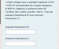 A Hay's bridge uses a standard capacitor of C4
= 0.02 mF and operates at a supply frequency
of 800 Hz. Balance is achieved when R2
=0.54kn ,R3= 3.8kN, and R4 =100 Q. Find the
unknown Resistance R1 and unknown
inductance L1.
unknown Resistance R1
unknown Inductance L1
