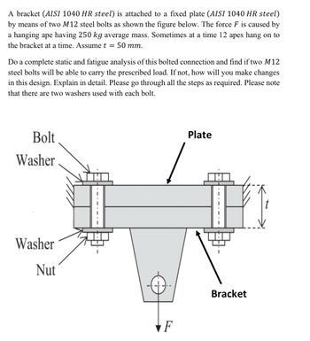 A bracket (AISI 1040 HR steel) is attached to a fixed plate (AISI 1040 HR steel)
by means of two M12 steel bolts as shown the figure below. The force F is caused by
a hanging ape having 250 kg average mass. Sometimes at a time 12 apes hang on to
the bracket at a time. Assume t = 50 mm.
Do a complete static and fatigue analysis of this bolted connection and find if two M12
steel bolts will be able to carry the prescribed load. If not, how will you make changes
in this design. Explain in detail. Please go through all the steps as required. Please note
that there are two washers used with each bolt.
Bolt
Washer
Washer
Nut
F
Plate
Bracket