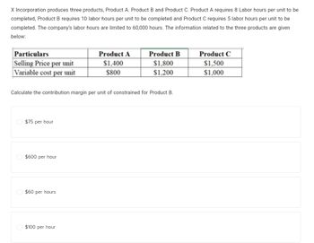 X Incorporation produces three products, Product A. Product B and Product C. Product A requires 8 Labor hours per unit to be
completed, Product B requires 10 labor hours per unit to be completed and Product C requires 5 labor hours per unit to be
completed. The company's labor hours are limited to 60,000 hours. The information related to the three products are given
below:
Particulars
Selling Price per unit
Variable cost per unit
$75 per hour
Calculate the contribution margin per unit of constrained for Product B.
$600 per hour
$60 per hours
Product A
$1,400
$800
$100 per hour
Product B
$1,800
$1,200
Product C
$1,500
$1,000