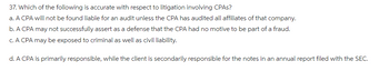 37. Which of the following is accurate with respect to litigation involving CPAs?
a. A CPA will not be found liable for an audit unless the CPA has audited all affiliates of that company.
b. A CPA may not successfully assert as a defense that the CPA had no motive to be part of a fraud.
c. A CPA may be exposed to criminal as well as civil liability.
d. A CPA is primarily responsible, while the client is secondarily responsible for the notes in an annual report filed with the SEC.