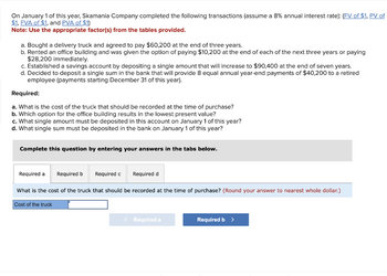 On January 1 of this year, Skamania Company completed the following transactions (assume a 8% annual interest rate): (FV of $1, PV of
$1, FVA of $1, and PVA of $1)
Note: Use the appropriate factor(s) from the tables provided.
a. Bought a delivery truck and agreed to pay $60,200 at the end of three years.
b. Rented an office building and was given the option of paying $10,200 at the end of each of the next three years or paying
$28,200 immediately.
c. Established a savings account by depositing a single amount that will increase to $90,400 at the end of seven years.
d. Decided to deposit a single sum in the bank that will provide 8 equal annual year-end payments of $40,200 to a retired
employee (payments starting December 31 of this year).
Required:
a. What is the cost of the truck that should be recorded at the time of purchase?
b. Which option for the office building results in the lowest present value?
c. What single amount must be deposited in this account on January 1 of this year?
d. What single sum must be deposited in the bank on January 1 of this year?
Complete this question by entering your answers in the tabs below.
Required d
What is the cost of the truck that should be recorded at the time of purchase? (Round your answer to nearest whole dollar.)
Cost of the truck
Required a
Required b
Required c
< Required a
Required b >