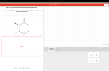 Draw one of the possible diastereomers of the molecule shown below.
Use a dash or wedge bond to indicate the stereochemistry of substituents on asymmetric
centers, where applicable.
Ď
Drawing
O
Version: 3.122.7 +4631 production
Problem 117 of 15
Atoms, Bonds
and Rings
Charges
Draw or tap a new bond to see suggestions.
Undo
Remove
Reset
Done
Submit
Drag To Pan
+