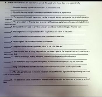 A. True or False: Write T if the statement is correct. If it is not, write F, and state your reason briefly.
1. Financial planning applies only to the area of business finance.
2. Financial planning is solely undertaken by the finance unit of an organization.
3. The projected financial statements can be prepared without determining the level of operating
expenses.
4. The preparation of financial plan gets more difficult once capital expenditures are included in the
projected cost
5. Sales predictions based on previous sales are considered final in making the financial plan.
6. The long-term financial plan need not be congruent to the vision of a business.
7. The vision of the business defines its short-term financial direction.
8. Financial goals are broader than financial objectives
9. The production schedule is prepared ahead of the sales forecast
10. The financial plan is easily prepared and becomes logical if the expected cost and expenses are
determined first.
11. Financial planning is making a forecast on the financial operation of the business.
12. The first step in preparing a financial plan is to determine the expected cost and expenses.
13. Long-term and short-term financial securities are ordinarily traded in the capital market.
14. The sales performance of previous years can serve as the most logical basis in predicting the future
sales of the business.
level
15. The additional funds needed must be determined once sales are expected to remain at a steady