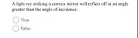 A light ray striking a convex mirror will reflect off at an angle
greater than the angle of incidence.
True
False
