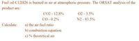 Fuel oil C12H26 is burned in air at atmospheric pressure. The ORSAT analysis of the
product are:
CO2 - 12.8%
CO - 0.2%
02 - 3.5%
N2 - 83.5%
a) the air fuel ratio
b) combustion cquation
Calculate:
c) % theoretical air
