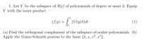 1. Let V be the subspace of R[x] of polynomials of degree at most 3. Equip
V with the inner product
(f\g) = | f(t)g(t)dt
(1)
(a) Find the orthogonal complement of the subspace of scalar polynomials. (b)
Apply the Gram-Schmidt process to the basis {1, x, x²,
,³}.
