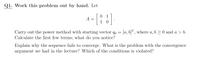 Q1. Work this problem out by hand. Let
[
0 1
1 0
A =
Carry out the power method with starting vector qo = [a, b]", where a, b >0 and a > b.
Calculate the first few terms; what do you notice?
Explain why the sequence fails to converge. What is the problem with the convergence
argument we had in the lecture? Which of the conditions is violated?
