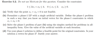 Exercise 5.2. Do not use MATLAB for this question. Consider the constraints
1< 2r1 + x2 < 4, 0< x1< 2, x2 > 0.
(a) Verify that the point a1 = x2 = 0 is not feasible.
(b) Formulate a phase-1 LP with a single artificial variable. Define the phase-1 problem
in such a way that you know an initial vertex for the phase-1 constraints in which
x1 = x2 = 0.
(c) Solve the phase-1 problem of part (b) using the simplex method for problems in all-
inequality form. Give the value of the artificial variable at each iteration.
(d) Use your phase-1 solution to define a feasible point for the original constraints. Is your
solution a vertex for phase 2? Justify your answer.
