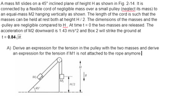 A mass MI slides on a 45° inclined plane of height H as shown in Fig. 2-14. It is
connected by a flexible cord of negligible mass over a small pulley (neglect its mass) to
an equal-mass M2 hanging vertically as shown. The length of the cord is such that the
masses can be held at rest both at height H / 2. The dimensions of the masses and the
pulley are negligible compared to H. At time t=0 the two masses are released. The
acceleration of M2 downward is 1.43 m/s^2 and Box 2 will strike the ground at
t = 0.84√/H.
A) Derive an expression for the tension in the pulley with the two masses and derive
an expression for the tension if M1 is not attached to the rope anymore.
AEK
M₂
H/2
M₁
45°