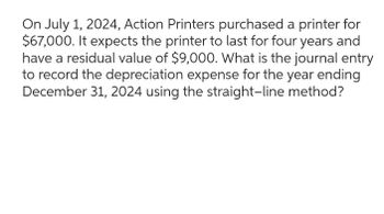 On July 1, 2024, Action Printers purchased a printer for
$67,000. It expects the printer to last for four years and
have a residual value of $9,000. What is the journal entry
to record the depreciation expense for the year ending
December 31, 2024 using the straight-line method?