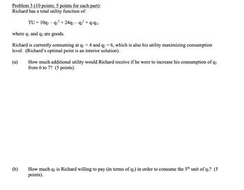 Problem 3 (10 points; 5 points for each part):
Richard has a total utility function of:
TU = 10q₁q₁²+24q2q2² +9192,
where q₁ and q2 are goods.
Richard is currently consuming at q₁ = 4 and q₂ = 6, which is also his utility maximizing consumption
level. (Richard's optimal point is an interior solution).
(a) How much additional utility would Richard receive if he were to increase his consumption of q2
from 6 to 7? (5 points).
(b)
How much q2 is Richard willing to pay (in terms of q2) in order to consume the 5th unit of q₁? (5
points).