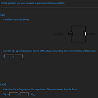 In this question give your answers to 2dp unless otherwise stated.
(а,)
Consider the circuit below
2212 Ams
5273°2
Give the (x, y) coordinates of the tip of the phasor describing the current flowing in this circuit
(а,i)
Calculate the voltage across the impedance. Give your answer in polar form:
Vz
Vrms
