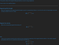 This question relates to the magnetic fields generated by a current in a long, straight wire.
Express values to four significant figures
Magnetising field strength
What is the magnitude of the magnetizing field strength at a point, P, a perpendicular distance 1.2 mm from the centre of a long straight narrow wire
carrying a constant current of 1.1 amps.
A/m
Magnetic flux density
What is the corresponding magnetic flux density at P?
|| -
T
Iron
A piece of iron is placed so that the point at which you have evaluated the magnitudes of the magnetic fields lies within it. If the relative magnetic
permeability of the iron is 67.6, determine revised values for the fields at P:
|H|
A/m
|B|
T
