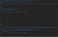 Consider the function y = 8x+5 between the limits of x
1 and x =
= 6.
a)
Find the arclength L of this curve:
L
Round your answer to 3 significant figures.
b)
Find the area of the surface of revolution, A , that is obtained when the curve is rotated by 27 radians about the r-axis.
Do not include the surface areas of the disks that are formed at x = 1 and x == 6.
A
Round your answer to 3 significant figures.
