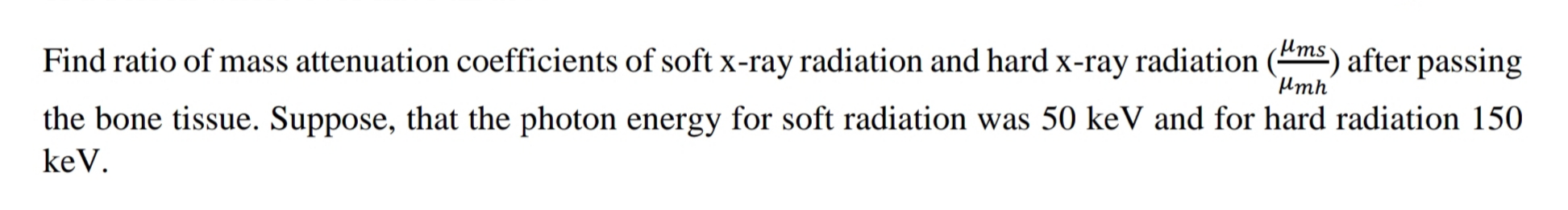 Find ratio of mass attenuation coefficients of soft x-ray radiation and hard x-ray radiation (ms) after passing
Hmh'
the bone tissue. Suppose, that the photon energy for soft radiation was 50 keV and for hard radiation 150
keV.
