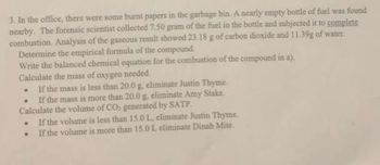 3. In the office, there were some burnt papers in the garbage bin. A nearly empty bottle of fuel was found
nearby. The forensic scientist collected 7.50 gram of the fuel in the bottle and subjected it to complete
combustion. Analysis of the gaseous result showed 23.18 g of carbon dioxide and 11.39g of water.
Determine the empirical formula of the compound.
Write the balanced chemical equation for the combustion of the compound in a).
Calculate the mass of oxygen needed.
. If the mass is less than 20.0 g, eliminate Justin Thyme.
.
If the mass is more than 20.0 g, eliminate Amy Stake.
Calculate the volume of CO₂ generated by SATP.
.
If the volume is less than 15.0 L, eliminate Justin Thyme.
.
If the volume is more than 15.0 L eliminate Dinah Mite.