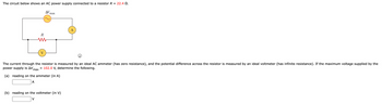 The circuit below shows an AC power supply connected to a resistor R = 22.4 0.
ΔV,
R
w
V
max
The current through the resistor is measured by an ideal AC ammeter (has zero resistance), and the potential difference across the resistor is measured by an ideal voltmeter (has infinite resistance). If the maximum voltage supplied by the
power supply is AV, = 102.0 V, determine the following.
max
(a) reading on the ammeter (in A)
A
A
(b) reading on the voltmeter (in V)
V