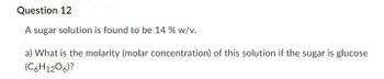 Question 12
A sugar solution is found to be 14 % w/v.
a) What is the molarity (molar concentration) of this solution if the sugar is glucose
(C6H1206)?