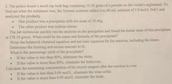 2. The police found a small zip-lock bag containing 15.36 gram of a powder on the victim's nightstand. To
find out what the substance was, the forensic scientist added it to 80-ml solution of 1.0 mol/L NaCl and
analyzed the products.
One product was a precipitate with the mass of 10.46g
.
The other product was sodium nitrate.
The lab technician quickly ran the analysis on the precipitate and found the molar mass of this precipitate
is 278.10 g/mol. What could be the name and formula of the precipitate?
Write the balanced chemical equation and net ionic equation for the reaction, including the states.
Determine the limiting and excess reactant in b).
What is the percentage yield of the precipitate?
.
If the value is less than 80%, eliminate the study.
.
If the value is more than 80%, eliminate the bathroom.
Calculate the remaining concentration of the excess reagent after the reaction is over.
.
If the value is less than 0.09 mol/L, eliminate the wine cellar
.
If the value is more than 0.09 mol/L eliminate the study.