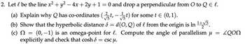 2. Let l be the line x² + y² − 4x + 2y +1 = 0 and drop a perpendicular from O to Q E l.
(a) Explain why Q has co-ordinates (✓t, - ✓t) for some t = (0,1).
(b) Show that the hyperbolic distance 8 = d(O,Q) of l from the origin is In 1+15.
2
(c) = (0,-1) is an omega-point for l. Compute the angle of parallelism μ = LQON
Ω
explicitly and check that cosh 8 = cscµ.