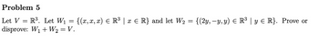 Problem 5
Let V = R³. Let W₁ = {(x,x, x) = R³ | x ≤ R} and let W₂
disprove: W₁ + W₂ = V.
=
{(2y, −y, y) = R³ | y ≤ R}. Prove or