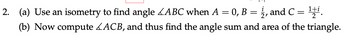 2. (a) Use an isometry to find angle ABC when A = 0, B = ½, and C
=
벌.
(b) Now compute ACB, and thus find the angle sum and area of the triangle.