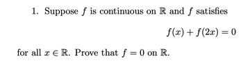 ### Mathematical Analysis Problem:

1. **Problem Statement**:
   Suppose \( f \) is continuous on \(\mathbb{R}\) and \( f \) satisfies 
   \[
   f(x) + f(2x) = 0
   \]
   for all \( x \in \mathbb{R} \). Prove that \( f = 0 \) on \(\mathbb{R}\).

### Solution:
To solve this problem, we need to utilize the given functional equation along with the property of continuity of \( f \). Here's a step-by-step approach to derive the conclusion.

1. **Given Information**:
   - \( f \) is continuous on \(\mathbb{R}\).
   - \( f(x) + f(2x) = 0 \) for all \( x \in \mathbb{R} \).

2. **Initial Setup**:
   - Evaluate the functional equation for specific values and investigate how \( f \) behaves.
   - Particularly, choosing \( x = 0 \) may reveal some initial insights.

3. **Evaluation at Specific Points**:
   - Substitute \( x = 0 \) into the equation:
     \[
     f(0) + f(0) = 0 \implies 2f(0) = 0 \implies f(0) = 0
     \]
   - This provides us with the initial value: \( f(0) = 0 \).

4. **Extend to Other Points**:
   - Substitute \( x = \frac{1}{2} \):
     \[
     f\left(\frac{1}{2}\right) + f(1) = 0 \implies f(1) = -f\left(\frac{1}{2}\right)
     \]
   - Similarly, substituting \( x = 1 \):
     \[
     f(1) + f(2) = 0 \implies f(2) = -f(1) = f\left(\frac{1}{2}\right)
     \]
   - For \( x = 2 \):
     \[
     f(2) + f(4) = 0 \implies f(4) = -f(2) = -f\left(\frac{1}{2}\right)
     \]
   - Sub