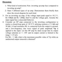 Discussion:
1- What kind of restrictions Non- inverting op-amp face compared to
inverting op-amp?
2- State 5 different types of op amp. Demonstrate them briefly then
draw the circuit diagram for each kind.
3- For an inverting op amp, if the voltage input peak equal to 10.2 V,
R=10KQ and RF 2002, find Vo and the voltage gain. Assume the
input signal has a sinusoidal behavior.
4- Consider an OP amp connected to the inverting configuration to
realize a closed-loop gain of -50 V/V utilizing resistors o f 1 k2 and
50 kQ. A load resistance RL is connected from the output to ground,
and a low-frequency sine wave signal of peak amplitude Vp is
applied to the input. Let the OP amp be ideal except that its output
voltage saturates at +/- 10V and its output current is limited to the
range +/-15 mA.
For RL = 1 k2, what is the maximum possible value of Vp while an
undistorted output sinusoid is obtained?
