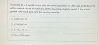 According to U.S. world census data, the world population in 1995 was 5,690,865,776
with a natural rate of increase of 1.304%. Assuming a logistic model, if the actual
growth rate was 1.36%, find the carrying capacity.
O 6,003,520,573
O 6,294,386,349
O 5,145,212,175
O None of the above
