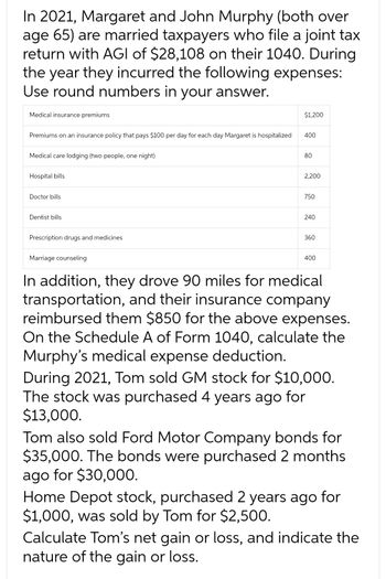 In 2021, Margaret and John Murphy (both over
age 65) are married taxpayers who file a joint tax
return with AGI of $28,108 on their 1040. During
the year they incurred the following expenses:
Use round numbers in your answer.
Medical insurance premiums
Premiums on an insurance policy that pays $100 per day for each day Margaret is hospitalized
Medical care lodging (two people, one night)
Hospital bills
Doctor bills
Dentist bills
Prescription drugs and medicines
Marriage counseling
$1,200
400
80
2,200
750
240
360
400
In addition, they drove 90 miles for medical
transportation, and their insurance company
reimbursed them $850 for the above expenses.
On the Schedule A of Form 1040, calculate the
Murphy's medical expense deduction.
During 2021, Tom sold GM stock for $10,000.
The stock was purchased 4 years ago for
$13,000.
Tom also sold Ford Motor Company bonds for
$35,000. The bonds were purchased 2 months
ago for $30,000.
Home Depot stock, purchased 2 years ago for
$1,000, was sold by Tom for $2,500.
Calculate Tom's net gain or loss, and indicate the
nature of the gain or loss.