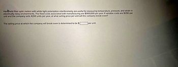 Handheld fiber optic meters with white light polarization interferometry are useful for measuring temperature, pressure, and strain in
electrically noisy environments. The fixed costs associated with manufacturing are $900,000 per year. if variable costs are $290 per
urst and the company sells 4200 units per year, at what selling price per unit will the company break even?
The seting price at which the company will break even is determined to be
per unit