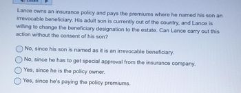 Listen
Lance owns an insurance policy and pays the premiums where he named his son an
irrevocable beneficiary. His adult son is currently out of the country, and Lance is
willing to change the beneficiary designation to the estate. Can Lance carry out this
action without the consent of his son?
No, since his son is named as it is an irrevocable beneficiary.
No, since he has to get special approval from the insurance company.
Yes, since he is the policy owner.
Yes, since he's paying the policy premiums.