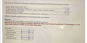 Records at the Farnsworth Corporation contained the following data for the most recent period of activity:
Actual total direct labor cost
Actual direct labor-hours worked
Standard direct labor-hours allowed for actual output (flexible budget)
Direct labor price variance
Actual variable overhead
Standard variable overhead rate per standard direct labor-hour
Variable overhead is applied based on standard direct labor-hours allowed.
Required:
Compute the labor and variable overhead price and efficiency variances.
Note: Do not round intermediate calculations. Indicate the effect of each variance by selecting "F" for favorable, or "U" for
unfavorable. If there is no effect, do not select either option.
Direct labor
Price variance
Efficiency variance
$ 472,360
Variable overhead:
Price variance
Efficiency variance
15,120
14,240
$45,500 F
$ 347,500
$ 21