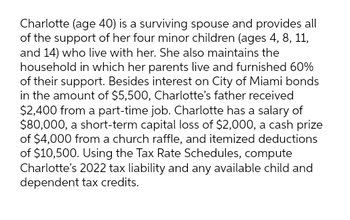 Charlotte (age 40) is a surviving spouse and provides all
of the support of her four minor children (ages 4, 8, 11,
and 14) who live with her. She also maintains the
household in which her parents live and furnished 60%
of their support. Besides interest on City of Miami bonds
in the amount of $5,500, Charlotte's father received
$2,400 from a part-time job. Charlotte has a salary of
$80,000, a short-term capital loss of $2,000, a cash prize
of $4,000 from a church raffle, and itemized deductions
of $10,500. Using the Tax Rate Schedules, compute
Charlotte's 2022 tax liability and any available child and
dependent tax credits.