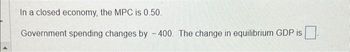 In a closed economy, the MPC is 0.50.
Government spending changes by -400. The change in equilibrium GDP is