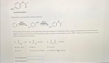 HO
Acetaminophen
Shown here is one possible synthetic pathway:
Part 1
Reagent(s)
A
OH
The transformations above can be performed with some reagent or combination of the reagents listed below. Give the necessary
reagents in the correct order, as a string of letters (without spaces or punctuation, such as "EBF"). If there is more than one correct
solution, provide just one answer.
+ acid
D. H₂O, heat
G.Cl₂.hv
Part 1 Reagent(s);
Part 2 Reagent(s):
NO₂
B.
·la
E.NaCN
Part 2
Reagent(s)
+ pyridine
H. 1) Zn, HCI; 2) NaOH
HO
C.
+pyridine
F.Cl₂, AICI
1.1) NaOH: 2) H₂O* workup