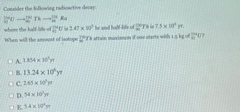 Consider the following radioactive decay:
24U-230 Th 226 Ra
92
90
where the half-life of 234U is 2.47 x 10³ hr and half-life of 200Th is 7.5 × 10 yr.
90
When will the amount of isotope 230Th attain maximum if one starts with 1.5 kg of U?
90
A. 1.854 x 10 yr
B. 13.24 x 10yr
OC. 2.65 x 10 yr
D. 54 x 10³yr
OE. 5.4 x 10 yr