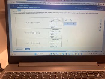 Esc
← → C
1
=
71°F
Clear
20
FI
Significant Figures Calculator and XM (no subject) - enterprise1701dd x
+
www-awa.aleks.com/alekscgi/x/lsl.exe/1o_u-IgNslkr7j8P3jH-lvgXwPgmUhvlTCeeBZbufuBYTI0Hz7m7D3ZSIqFYZDOBV6RpfMn8AQdHPIcZmyNDCsAtAPcBiyNq... 12
O CHEMICAL REACTIONS
Identifying oxidizing and reducing agents
Decide whether each chemical reaction in the table below is an oxidation-reduction ("redox") reaction. If the reaction is a redox reaction, write down the formula
of the reducing agent and the formula of the oxidizing agent.
Explanation
@
2
2C1, (g) + Sn(s) SnCl, (s)
CaO(s) + CO,(g) → CaCO, (s)
4+
#
3
2N₂ (g) +50₂ (g) 2N₂O, (g)
Check
F4
$
4
HE
с
F5
Q Search
%
5
F6
6
✈
F7
redox reaction?
yes
reducing
agent:
oxidizing
agent:
1644
O yes
redox reaction?
reducing
agent:
oxidizing
agent:
O yes
&
7
reducing
redox reaction?
agent:
oxidizing n
Ono
F8
O no
Ono
*
8
F9
DB
F10
(
9
X
4
00
*-
F11
3
0
*+
F12
00 0/5
© 2023 McGraw Hill LLC. All Rights Reserved. Terms of Use | Privacy Center | Accessibility
G 745
9:23 PM
7/19/2023
-
PrtSc
Insert
E
Delete
Backspace
Andrew V
►/1
?
Lock
F ESEN
ola
Ar
O