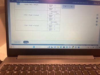 Esc
1
Q
Identifying oxidizing and reducing agents
2CL₂(g) + Sn(s) SnCl₂ (s)
Explanation
71°F
Clear
2
W
4+
3
E
CaO(s) + CO,(g) → CaCO, (s)
2N₂ (g) +50₂(g) → 2N₂O, (g)
-
Check
X
F4
$
4
1
R
▬▬▬ Q Search
-
F5
15
%
5
T
F6
6
Y
reducing
agent:
oxidizing
agent:
redox reaction?
O yes
reducing
agent:
oxidizing 0
agent:
&
7
O yes
reducing
agent:
oxidizing
agent:
U
redox reaction?
0
F8
0
LO
O no
O no
8
*
8
F9
1
C
F10
(
9
X
O
*-
F11
)
O
S
© 2023 McGraw Hill LLC. All Rights Reserved. Terms of Use | Privacy Center | Accessibility
**+
P
F12
Prisc
[
Insert
=
0/5
1
G
Delete
Backspace
x 5
Andrew
14
?
olo
Ar
9:24 PM
7/19/2023
Num
Lock
7
I
Won