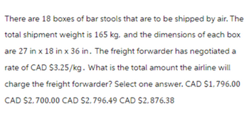 There are 18 boxes of bar stools that are to be shipped by air. The
total shipment weight is 165 kg, and the dimensions of each box
are 27 in x 18 in x 36 in. The freight forwarder has negotiated a
rate of CAD $3.25/kg. What is the total amount the airline will
charge the freight forwarder? Select one answer. CAD $1,796.00
CAD $2,700.00 CAD $2,796.49 CAD $2,876.38