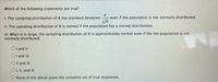 Which of the following statements are true?
I. The sampling distribution of a has standard deviation
even if the population is not normally distributed.
II. The sampling distribution of z is normal if the population has a normal distribution.
III. When n is large, the sampling distribution of e is approximately normal even if the the population is not
normally distributed.
OI and II
OI and III
O Il and III
O1, II, and II
None of the above gives the complete set of true responses.
