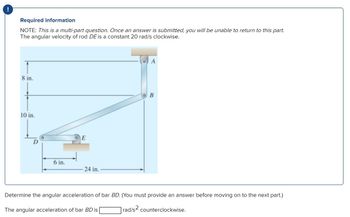 !
Required information
NOTE: This is a multi-part question. Once an answer is submitted, you will be unable to return to this part.
The angular velocity of rod DE is a constant 20 rad/s clockwise.
8 in.
10 in.
6 in.
E
24 in.
A
B
Determine the angular acceleration of bar BD. (You must provide an answer before moving on to the next part.)
The angular acceleration of bar BD is
rad/s² counterclockwise.