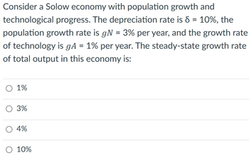 Consider a Solow economy with population growth and
technological progress. The depreciation rate is 8 = 10%, the
population growth rate is gN = 3% per year, and the growth rate
of technology is gA = 1% per year. The steady-state growth rate
of total output in this economy is:
O 1%
3%
4%
O 10%