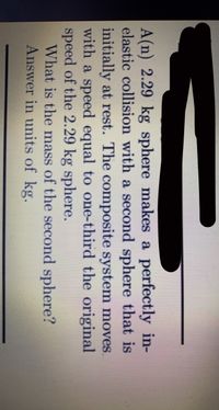 A(n) 2.29 kg sphere makes a perfectly in-
elastic collision with a second sphere that is
initially at rest. The composite system moves.
with a speed equal to one-third the original
speed of the 2.29 kg sphere.
What is the mass of the second sphere?
Answer in units of kg.
