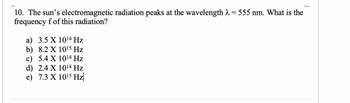 10. The sun's electromagnetic radiation peaks at the wavelength λ = 555 nm. What is the
frequency f of this radiation?
a) 3.5 X 10¹4 Hz
b) 8.2 X
10¹5 Hz
c) 5.4 X
10¹4 Hz
d) 2.4 X
10¹4 Hz
e) 7.3 X 10¹5 Hz