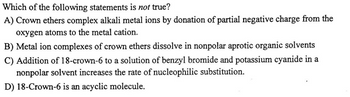 Which of the following statements is not true?
A) Crown ethers complex alkali metal ions by donation of partial negative charge from the
oxygen atoms to the metal cation.
B) Metal ion complexes of crown ethers dissolve in nonpolar aprotic organic solvents
C) Addition of 18-crown-6 to a solution of benzyl bromide and potassium cyanide in a
nonpolar solvent increases the rate of nucleophilic substitution.
D) 18-Crown-6 is an acyclic molecule.