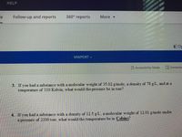 HELP
Follow-up and reports
360° reports
More -
10p
MWPDRT v
Accessibility Mode
L Immersiv
3. If you had a substance with a molecular weight of 35.02 g/mole, a density of 78 g/L, and at a
temperature of 310 Kelvin, what would the pressure be in torr?
4. If you had a substance with a density of 12.5 g/L, a molecular weight of 12.01 g/mole under
a pressure of 2100 torr, what would the temperature be in Celsius?
